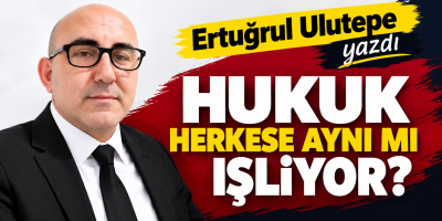 Ertuğrul Ulutepe yazdı HUKUK HERKESE AYNI MI İŞLİYOR?